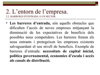 2. L’entorn de l’empresa. 2.2 .BARRERES D’ENTRADA A UN SECTOR. Les barreres d’entrada,  són aquells obstacles que dificulten l’accés de noves empreses mitjançant la disminució de les expectatives de beneficis dels possibles nous competidors. Les barreres frenen els nous entrants i protegeixen les empreses existents salvaguardant el seu nivell de beneficis. Exemple de barreres d’entrada:  necessitats de capital inicial, política governamental, economies d’escala i accés als canals de distribució. 