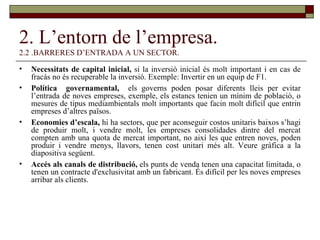 2. L’entorn de l’empresa. 2.2 .BARRERES D’ENTRADA A UN SECTOR. Necessitats de capital inicial,  si la inversió inicial és molt important i en cas de fracàs no és recuperable la inversió. Exemple: Invertir en un equip de F1. Política  governamental,  els governs poden posar diferents lleis per evitar l’entrada de noves empreses, exemple, els estancs tenien un mínim de població, o mesures de tipus mediambientals molt importants que facin molt difícil que entrin empreses d’altres països. Economies d’escala,  hi ha sectors, que per aconseguir costos unitaris baixos s’hagi de produir molt, i vendre molt, les empreses consolidades dintre del mercat compten amb una quota de mercat important, no així les que entren noves, poden produir i vendre menys, llavors, tenen cost unitari més alt. Veure gràfica a la diapositiva següent. Accés als canals de distribució,  els punts de venda tenen una capacitat limitada, o tenen un contracte d'exclusivitat amb un fabricant. És difícil per les noves empreses arribar als clients.  