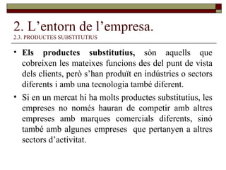 2. L’entorn de l’empresa. 2.3. PRODUCTES SUBSTITUTIUS Els productes substitutius,  són aquells que cobreixen les mateixes funcions des del punt de vista dels clients, però s’han produït en indústries o sectors diferents i amb una tecnologia també diferent. Si en un mercat hi ha molts productes substitutius, les empreses no només hauran de competir amb altres empreses amb marques comercials diferents, sinó també amb algunes empreses  que pertanyen a altres sectors d’activitat.  
