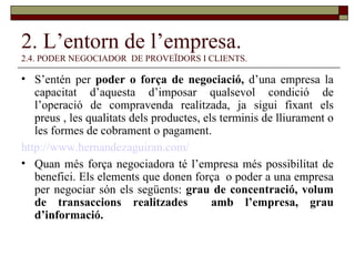2. L’entorn de l’empresa. 2.4. PODER NEGOCIADOR  DE PROVEÏDORS I CLIENTS. S’entén per  poder o força de negociació,  d’una empresa la capacitat d’aquesta d’imposar qualsevol condició de l’operació de compravenda realitzada, ja sigui fixant els preus , les qualitats dels productes, els terminis de lliurament o les formes de cobrament o pagament. http:// www.hernandezaguiran.com / Quan més força negociadora té l’empresa més possibilitat de benefici. Els elements que donen força  o poder a una empresa per negociar són els següents:  grau de concentració, volum de transaccions realitzades  amb l’empresa, grau d’informació. 