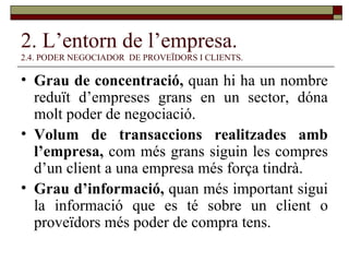 2. L’entorn de l’empresa. 2.4. PODER NEGOCIADOR  DE PROVEÏDORS I CLIENTS. Grau de concentració,  quan hi ha un nombre reduït d’empreses grans en un sector, dóna molt poder de negociació.  Volum de transaccions realitzades amb l’empresa,  com més grans siguin les compres d’un client a una empresa més força tindrà. Grau d’informació,  quan més important sigui la informació que es té sobre un client o proveïdors més poder de compra tens. 