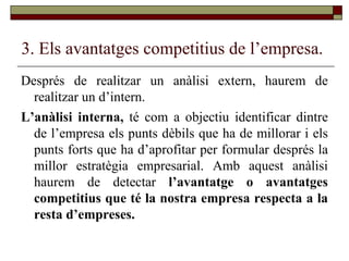 3. Els avantatges competitius de l’empresa. Després de realitzar un anàlisi extern, haurem de realitzar un d’intern. L’anàlisi interna,  té com a objectiu identificar dintre de l’empresa els punts dèbils que ha de millorar i els punts forts que ha d’aprofitar per formular després la millor estratègia empresarial. Amb aquest anàlisi haurem de detectar  l’avantatge o avantatges competitius que té la nostra empresa respecta a la resta d’empreses. 