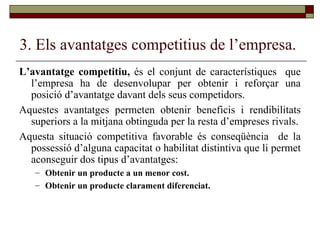 3. Els avantatges competitius de l’empresa. L’avantatge competitiu,  és el conjunt de característiques  que l’empresa ha de desenvolupar per obtenir i reforçar una posició d’avantatge davant dels seus competidors.  Aquestes avantatges permeten obtenir beneficis i rendibilitats superiors a la mitjana obtinguda per la resta d’empreses rivals. Aquesta situació competitiva favorable és conseqüència  de la possessió d’alguna capacitat o habilitat distintiva que li permet aconseguir dos tipus d’avantatges:  Obtenir un producte a un menor cost. Obtenir un producte clarament diferenciat. 
