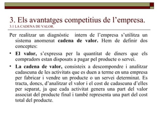 3. Els avantatges competitius de l’empresa.   3.1 LA CADENA DE VALOR. Per realitzar un diagnòstic  intern de l’empresa s’utilitza un sistema anomenat  cadena de valor.  Hem de definir dos conceptes: El valor,  s’expressa per la quantitat de diners que els compradors estan disposats a pagar pel producte o servei. La cadena de valor,  consisteix a descompondre i analitzar cadascuna de les activitats que es duen a terme en una empresa per fabricar i vendre un producte o un servei determinat. Es tracta, doncs, d’analitzar el valor i el cost de cadascuna d’elles per separat, ja que cada activitat genera una part del valor associat del producte final i també representa una part del cost total del producte. 