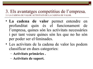 3. Els avantatges competitius de l’empresa.   3.1 LA CADENA DE VALOR. ACTIVITATS DE LA CADENA DE VALOR. La cadena de valor  permet entendre en profunditat quin és el funcionament de l’empresa, quines són les activitats necessàries i per tant veure quines són les que no ho són per poder ser el·liminades. Les activitats de la cadena de valor les podem classificar en dues categories:  Activitats primàries . Activitats de suport. 