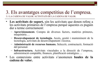 3. Els avantatges competitius de l’empresa.   3.1 LA CADENA DE VALOR. ACTIVITATS DE LA CADENA DE VALOR. Les activitats de suport,  són les activitats que donen reforç a les activitats primàries de l’empresa perquè aquestes es puguin dur a terme correctament: Aprovisionament.  Compra de diversos factors, matèries primeres, maquinària…. Desenvolupament de tecnologia.  Accés, gestió i manteniment de la tecnologia, activitats de desenvolupament i recerca. Administració de recursos humans.  Selecció, contractació, formació del personal. Infraestructura.  Activitats vinculades a la direcció de l’empresa, administració comptable, finances, planificació estratègica…. Les connexions entre activitats s’anomenen  baules de la cadena de valor. 