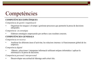 Competències COMPETÈNCIES ESPECÍFIQUES Competència de gestió i organització • Organitzar les tasques i el temps i gestionar processos que permetin la presa de decisions adequades. Competència  en estratègia Elaborar estratègies empresarials per arribar a uns resultats concrets. COMPETÈNCIES GENERALS Competència en recerca Analitzar les diferents àrees d’activitat, les relacions internes i el funcionament global de les empreses. Competència digital •   Obtenir, seleccionar i interpretar informació utilitzant mitjans informàtics i aplicar la informació a la presa de decisions. Competència personal i interpersonal • Desenvolupar una actitud de lideratge amb criteri ètic. 
