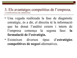 3. Els avantatges competitius de l’empresa.   3.2 ESTRATÈGIA DE LIDERATGE. Una vegada realitzada la fase de diagnòstic estratègic, és a dir, el directiu té la informació que ha donat l’anàlisi extern i intern de l’empresa comença la segona fase:  la formulació de l’estratègia. Existeixen diversos tipus d’ estratègies competitives de negoci  alternatives. 