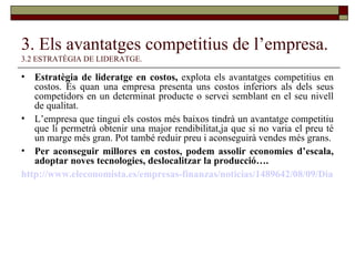 3. Els avantatges competitius de l’empresa.   3.2 ESTRATÈGIA DE LIDERATGE. Estratègia de lideratge en costos,  explota els avantatges competitius en costos. És quan una empresa presenta uns costos inferiors als dels seus competidors en un determinat producte o servei semblant en el seu nivell de qualitat. L’empresa que tingui els costos més baixos tindrà un avantatge competitiu que li permetrà obtenir una major rendibilitat,ja que si no varia el preu té un marge més gran. Pot també reduir preu i aconseguirà vendes més grans. Per aconseguir millores en costos, podem assolir economies d’escala, adoptar noves tecnologies, deslocalitzar la producció…. http://www.eleconomista.es/empresas-finanzas/noticias/1489642/08/09/Dia-y-Lidl-se-desmarcan-y-baten-su-record-de-ventas-gracias-a-la-crisis.html 