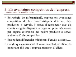 3. Els avantatges competitius de l’empresa.   3.2 ESTRATÈGIA DE DIFERENCIACIÓ. Estratègia de diferenciació,  explota els avantatges competitius de les característiques diferents dels productes o serveis, i prova d’aconseguir que els clients estiguin disposats a pagar un preu més elevat per alguna diferència del nostre producte o servei amb relació als competidors. Ens podem diferenciar mitjançant l’envàs, disseny…. Cal dir que és essencial el valor percebut pel client, és important allò que l’empresa transmet al client. 
