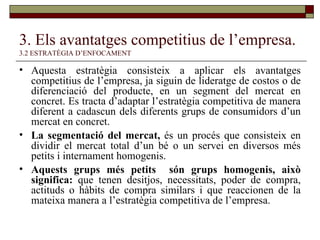 3. Els avantatges competitius de l’empresa.   3.2 ESTRATÈGIA D’ENFOCAMENT Aquesta estratègia consisteix a aplicar els avantatges competitius de l’empresa, ja siguin de lideratge de costos o de diferenciació del producte, en un segment del mercat en concret. Es tracta d’adaptar l’estratègia competitiva de manera diferent a cadascun dels diferents grups de consumidors d’un mercat en concret. La segmentació del mercat,  és un procés que consisteix en dividir el mercat total d’un bé o un servei en diversos més petits i internament homogenis. Aquests grups més petits  són grups homogenis, això significa:  que tenen desitjos, necessitats, poder de compra, actituds o hàbits de compra similars i que reaccionen de la mateixa manera a l’estratègia competitiva de l’empresa. 