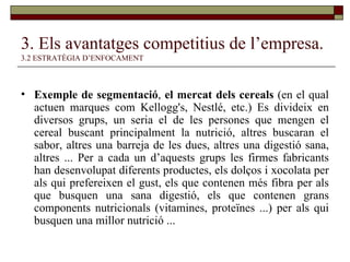 3. Els avantatges competitius de l’empresa.   3.2 ESTRATÈGIA D’ENFOCAMENT Exemple de segmentació ,  el mercat dels cereals  (en el qual actuen marques com Kellogg's, Nestlé, etc.) Es divideix en diversos grups, un seria el de les persones que mengen el cereal buscant principalment la nutrició, altres buscaran el sabor, altres una barreja de les dues, altres una digestió sana, altres ... Per a cada un d’aquests grups les firmes fabricants han desenvolupat diferents productes, els dolços i xocolata per als qui prefereixen el gust, els que contenen més fibra per als que busquen una sana digestió, els que contenen grans components nutricionals (vitamines, proteïnes ...) per als qui busquen una millor nutrició ...  