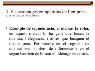 3. Els avantatges competitius de l’empresa.   3.2 ESTRATÈGIA D’ENFOCAMENT Exemple de segmentació ,  el mercat la roba,  en aquest mercat hi ha gent que busca la qualitat, l’elegància, i altres que busquen el menor preu. Per vendre en el segment de qualitat ens hauríem de diferenciar i en el segon hauríem de buscar el lideratge en costos. 