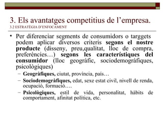 3. Els avantatges competitius de l’empresa.   3.2 ESTRATÈGIA D’ENFOCAMENT Per diferenciar segments de consumidors o targgets  podem aplicar diversos criteris  segons el nostre producte  (disseny, preu,qualitat, lloc de compra, preferències…)  segons les característiques del consumidor  (lloc geogràfic, sociodemogràfiques, psicològiques) Geogràfiques,  ciutat, província, país… Sociodemogràfiques,  edat, sexe estat civil, nivell de renda, ocupació, formació…. Psicològiques,  estil de vida, personalitat, hàbits de comportament, afinitat política, etc. 