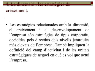 4. La dimensió i les estratègies de creixement.   Les estratègies relacionades amb la dimensió, el creixement i el desenvolupament de l’empresa són estratègies de tipus corporatiu, decidides pels directius dels nivells jeràrquics més elevats de l’empresa. També impliquen la definició del camp d’activitat i de les unitats estratègiques de negoci en què es vol que actui l’empresa. 