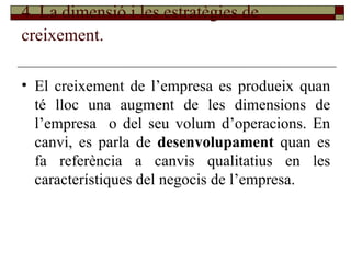 4. La dimensió i les estratègies de creixement.   El creixement de l’empresa es produeix quan té lloc una augment de les dimensions de l’empresa  o del seu volum d’operacions. En canvi, es parla de  desenvolupament  quan es fa referència a canvis qualitatius en les característiques del negocis de l’empresa . 