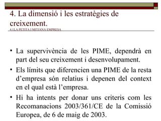 4. La dimensió i les estratègies de creixement.   4.1LA PETITA I MITJANA EMPRESA La supervivència de les PIME, dependrà en part del seu creixement i desenvolupament. Els límits que diferencien una PIME de la resta d’empresa són relatius i depenen del context en el qual està l’empresa. Hi ha intents per donar uns criteris com les Recomanacions 2003/361/CE de la Comissió Europea, de 6 de maig de 2003. 