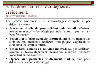 4. La dimensió i les estratègies de creixement.   4.2 MOTIVACIONS PER A CRÉIXER. Les petites empreses tenen desavantatges competitius per diferents causes: Presenten nivells de productivitat dels treball inferiors,  presenten menys valor afegit per treballador, i per tant un benefici menor. Tenen una inferior actuació internacional,  en comparacions amb les multinacionals realitzen molt poques exportacions, això dóna una gran debilitat. Tenen forts dèficits en activitat innovadora,  per realitzar  recerca i desenvolupament necessiten recursos financers important en molts casos. Operen amb productes relativament madurs,  amb poca diferenciació i poc valor afegit. 