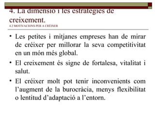 4. La dimensió i les estratègies de creixement.   4.2 MOTIVACIONS PER A CRÉIXER Les petites i mitjanes empreses han de mirar de créixer per millorar la seva competitivitat en un món més global. El creixement és signe de fortalesa, vitalitat i salut. El créixer molt pot tenir inconvenients com l’augment de la burocràcia, menys flexibilitat o lentitud d’adaptació a l’entorn. 