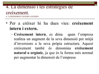 4. La dimensió i les estratègies de creixement.   4. 3 CREIXEMENT INTERN I EXTERN Per a créixer hi ha dues vies:  creixement intern i extern. Creixement intern , es dóna  quan l’empresa realitza un augment de la seva dimensió per mitjà d’inversions a la seva pròpia estructura. Aquest creixement també és denomina  creixement natural o orgànic , ja que és la forma més normal per augmentar la dimensió de l’empresa 