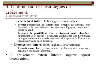 4. La dimensió i les estratègies de creixement.   4. 3 CREIXEMENT INTERN I EXTERN El creixement intern , té les següents avantatges: Permet l’adquisició de factors més  recents,  (el personal amb formació més actualitzada, novetats tecnològiques, maquinària, dissenys..etc.) Presenta la possibilitat d’un creixement molt planificat , optimitzant tot el procés  i de manera gradual, per tant, permet que es vagin realitzant els canvis necessaris d’adaptació de l’estructura organitzativa a la nova dimensió. El creixement intern , té les següents desavantatges:  Éxcessivament lent,  ja que només es disposa dels recursos i capacitats propis de l’empresa. El creixement extern intenta superar aquest inconvenient. 