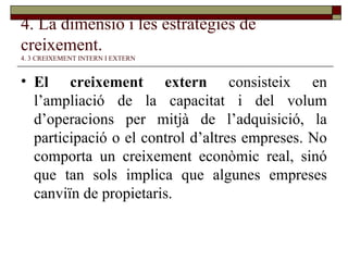 4. La dimensió i les estratègies de creixement.   4. 3 CREIXEMENT INTERN I EXTERN El creixement extern  consisteix en l’ampliació de la capacitat i del volum d’operacions per mitjà de l’adquisició, la participació o el control d’altres empreses. No comporta un creixement econòmic real, sinó que tan sols implica que algunes empreses canviïn de propietaris. 