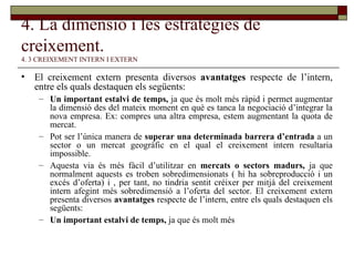 4. La dimensió i les estratègies de creixement.   4. 3 CREIXEMENT INTERN I EXTERN El creixement extern presenta diversos  avantatges  respecte de l’intern, entre els quals destaquen els següents: Un important estalvi de temps,  ja que és molt més ràpid i permet augmentar la dimensió des del mateix moment en què es tanca la negociació d’integrar la nova empresa. Ex: compres una altra empresa, estem augmentant la quota de mercat. Pot ser l’única manera de  superar una determinada barrera d’entrada  a un sector o un mercat geogràfic en el qual el creixement intern resultaria impossible. Aquesta via és més fàcil d’utilitzar en  mercats o sectors madurs,  ja que normalment aquests es troben sobredimensionats ( hi ha sobreproducció i un excés d’oferta) i , per tant, no tindria sentit créixer per mitjà del creixement intern afegint més sobredimensió a l’oferta del sector. El creixement extern presenta diversos  avantatges  respecte de l’intern, entre els quals destaquen els següents: Un important estalvi de temps,  ja que és molt més 