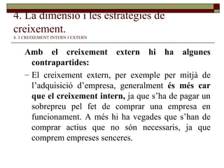 4. La dimensió i les estratègies de creixement.   4. 3 CREIXEMENT INTERN I EXTERN Amb el creixement extern hi ha algunes contrapartides:  El creixement extern, per exemple per mitjà de l’adquisició d’empresa, generalment  és més car que el creixement intern,  ja que s’ha de pagar un sobrepreu pel fet de comprar una empresa en funcionament. A més hi ha vegades que s’han de comprar actius que no són necessaris, ja que comprem empreses senceres. 
