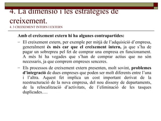 4. La dimensió i les estratègies de creixement.   4. 3 CREIXEMENT INTERN I EXTERN Amb el creixement extern hi ha algunes contrapartides:  El creixement extern, per exemple per mitjà de l’adquisició d’empresa, generalment  és més car que el creixement intern,  ja que s’ha de pagar un sobrepreu pel fet de comprar una empresa en funcionament. A més hi ha vegades que s’han de comprar actius que no són necessaris, ja que comprem empreses senceres. Els processos de creixement extern presenten, molt sovint,  problemes d’integració  de dues empreses que poden ser molt diferents entre l’una i l’altra. Aquest fet implica un cost important derivat de la reestructuració de la nova empresa, del nou disseny de departaments, de la relocalització d’activitats, de l’eliminació de les tasques duplicades…. 