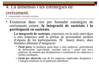 4. La dimensió i les estratègies de creixement.   4. 3 CREIXEMENT INTERN I EXTERN Existeixen dues vies per formular estratègies de creixement extern:  la integració de societats i la participació en societats. La integració de societats,  consisteix en la unió entre dues o més empreses amb la pèrdua de personalitat jurídica d’alguna de les participacions. Hi  haurà, doncs, dues fórmules diferents d’integració: Fusió pura,  es produeix quan dues o més empreses, generalment de dimensions equivalents, acorden unir-se i creen una nova empresa, de manera que desapareixen a continuació les empreses o formes jurídiques. Fusió per absorció,  una de les empreses implicades desapareix i s’integra totalment en el patrimoni absorbent. 
