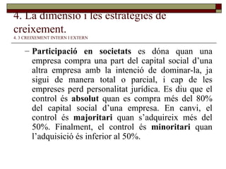 4. La dimensió i les estratègies de creixement.   4. 3 CREIXEMENT INTERN I EXTERN Participació en societats  es dóna quan una empresa compra una part del capital social d’una altra empresa amb la intenció de dominar-la, ja sigui de manera total o parcial, i cap de les empreses perd personalitat jurídica. Es diu que el control és  absolut  quan es compra més del 80% del capital social d’una empresa. En canvi, el control és  majoritari  quan s’adquireix més del 50%. Finalment, el control és  minoritari  quan l’adquisició és inferior al 50%. 