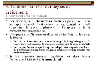 4. La dimensió i les estratègies de creixement.   4. 4  ESTRATÈGIES D’INTERNACIONALITZACIÓ Les estratègies d’internacionalització  es poden considerar un tipus concret d’estratègies de creixement a nivell corporatiu, la seva implantació a l’empresa té fortes repercussions organitzatives. L’empresa que s’internacionalitza ha de fer front  a dos tipus de forces: Forces que fomenten que l’empresa adopti la integració global.  Si l’empresa o multinacional té aquesta orientació serà de caràcter  global. Forces que fomenten que l’empresa adopti  una resposta més local.  Si l’empresa o multinacional té aquesta orientació serà de caràcter més  multidomèstica. Si les empreses intenten equilibrar les dues forces l’enfocament triat serà el  transnacional. 