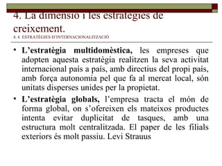 4. La dimensió i les estratègies de creixement.   4. 4  ESTRATÈGIES D’INTERNACIONALITZACIÓ L’estratègia multidomèstica,  les empreses que adopten aquesta estratègia realitzen la seva activitat internacional país a país, amb directius del propi país, amb força autonomia pel que fa al mercat local, són unitats disperses unides per la propietat. L’estratègia globals,  l’empresa tracta el món de forma global, on s’ofereixen els mateixos productes intenta evitar duplicitat de tasques, amb una estructura molt centralitzada. El paper de les filials exteriors és molt passiu. Levi Strauus 