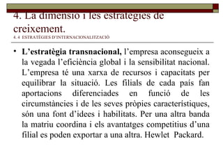 4. La dimensió i les estratègies de creixement.   4. 4  ESTRATÈGIES D’INTERNACIONALITZACIÓ L’estratègia transnacional,  l’empresa aconsegueix a la vegada l’eficiència global i la sensibilitat nacional. L’empresa té una xarxa de recursos i capacitats per equilibrar la situació. Les filials de cada país fan aportacions diferenciades en funció de les circumstàncies i de les seves pròpies característiques, són una font d’idees i habilitats. Per una altra banda la matriu coordina i els avantatges competitius d’una filial es poden exportar a una altra. Hewlet  Packard . 
