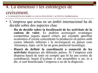 4. La dimensió i les estratègies de creixement.   4. 5 CONSEQÜÈNCIES SOBRE LA LOCALITZACIÓ DE L’ACTIVITAT EMPRESARIAL L’empresa que actua en un àmbit internacional ha de decidir sobre dos aspectes clau: Ha de decidir sobre la localització de les activitats de la cadena de valor.  Es podrien aconseguir avantatges competitius segons aquest criteri, per exemple aprofitar economies d’escala concentrant la producció en països amb costos laborals inferiors i la investigació en països com Alemanya, Japó..on hi ha un gran potencial tecnològic. Haurà de definir la coordinació o connexió de les activitats  disperses als diferents països. Si l’empresa està dispersa haurà de tenir en compte que hi ha uns costos de coordinació, haurà d’avaluar si són assumibles o no, és a dir, si surt beneficiada l’empresa o no de la dispersió. 