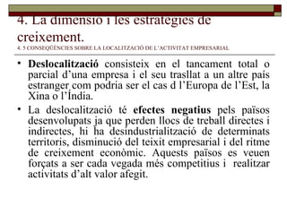 4. La dimensió i les estratègies de creixement.   4. 5 CONSEQÜÈNCIES SOBRE LA LOCALITZACIÓ DE L’ACTIVITAT EMPRESARIAL Deslocalització  consisteix en el tancament total o parcial d’una empresa i el seu trasllat a un altre país estranger com podria ser el cas d l’Europa de l’Est, la Xina o l’Índia. La deslocalització té  efectes negatius  pels països desenvolupats ja que perden llocs de treball directes i indirectes, hi ha desindustrialització de determinats territoris, disminució del teixit empresarial i del ritme de creixement econòmic. Aquests països es veuen forçats a ser cada vegada més competitius i  realitzar activitats d’alt valor afegit. 