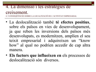 4. La dimensió i les estratègies de creixement.   4. 5 CONSEQÜÈNCIES SOBRE LA LOCALITZACIÓ DE L’ACTIVITAT EMPRESARIAL La deslocalització també  té efectes positius , sobre els països en vies de desenvolupament, ja que reben les inversions dels països més desenvolupats, es modernitzen, amplien el seu teixit empresarial i adquireixen un “know how” al qual no podrien accedir de cap altra manera. Els factors que influeixen en  els processos de deslocalització són  diversos .  