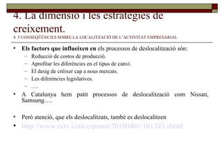 4. La dimensió i les estratègies de creixement.   4. 5 CONSEQÜÈNCIES SOBRE LA LOCALITZACIÓ DE L’ACTIVITAT EMPRESARIAL Els factors que influeixen en  els processos de deslocalització són: Reducció de costos de producció. Aprofitar les diferències en el tipus de canvi. El desig de créixer cap a nous mercats. Les diferències legislatives. … . A Catalunya hem patit processos de deslocalització com Nissan, Samsung….  Però atenció, que els deslocalitzats, també es deslocalitzen http://www.cctv.com/espanol/20100401/101243.shtml 