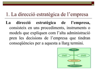 1. La direcció estratègica de l’empresa La direcció estratègica de l’empresa,  consisteix en uns procediments, instruments o models que expliquen com l’alta administració pren les decisions de l’empresa que tindran conseqüències per a aquesta a llarg termini. 