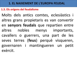 1. EL NAIXEMENT DE L'EUROPA FEUDAL
1.3. Els orígens del feudalisme

Molts dels antics comtes, eclesiàstics i
altres grans propietaris es van convertir
en senyors feudals que repartien entre
altres nobles menys importants,
cavallers o guerrers, una part de les
seves terres (feus) perquè visqueren,
governaren i mantingueren un petit
exèrcit.
 