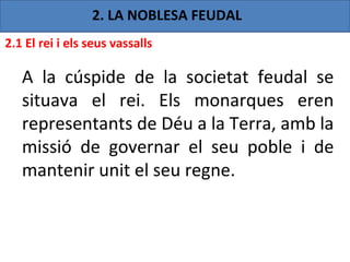 2. LA NOBLESA FEUDAL
2.1 El rei i els seus vassalls

   A la cúspide de la societat feudal se
   situava el rei. Els monarques eren
   representants de Déu a la Terra, amb la
   missió de governar el seu poble i de
   mantenir unit el seu regne.
 