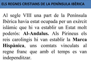 ELS REGNES CRISTIANS DE LA PENÍNSULA IBÈRICA

Al segle VIII una part de la Península
Ibèrica havia estat ocupada per un exèrcit
islàmic que hi va establir un Estat molt
poderós: Al-Andalus. Als Pirineus els
reis carolingis hi van establir la Marca
Hispànica, uns comtats vinculats al
regne franc que amb el temps es van
independitzar.
 