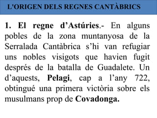 L'ORIGEN DELS REGNES CANTÀBRICS

1. El regne d’Astúries.- En alguns
pobles de la zona muntanyosa de la
Serralada Cantàbrica s’hi van refugiar
uns nobles visigots que havien fugit
després de la batalla de Guadalete. Un
d’aquests, Pelagi, cap a l’any 722,
obtingué una primera victòria sobre els
musulmans prop de Covadonga.
 