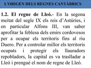 L'ORIGEN DELS REGNES CANTÀBRICS

1.2. El regne de Lleó.- En la segona
meitat del segle IX els reis d’Astúries, i
en particular Alfons III, van saber
aprofitar la feblesa dels emirs cordovesos
per a ocupar els territoris fins al riu
Duero. Per a controlar millor els territoris
ocupats i protegir els llauradors
repobladors, la capital es va traslladar a
Lleó i prengué el nom de regne de Lleó.
 