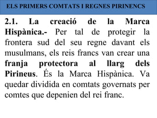 ELS PRIMERS COMTATS I REGNES PIRINENCS

2.1. La creació de la Marca
Hispànica.- Per tal de protegir la
frontera sud del seu regne davant els
musulmans, els reis francs van crear una
franja protectora al llarg dels
Pirineus. És la Marca Hispànica. Va
quedar dividida en comtats governats per
comtes que depenien del rei franc.
 