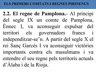 ELS PRIMERS COMTATS I REGNES PIRINENCS

2.2. El regne de Pamplona.- Al principi
del segle IX un comte de Pamplona,
Ènnec I, va aconseguir expulsar del
territori els governadors francs i
independitzar-se’n. A partir del segle X el
rei Sanç Garcés I va aconseguir victòries
importants contra els musulmans i va
estendre el seu regne pels territoris actuals
d’Àlaba i de la Rioja.
 
