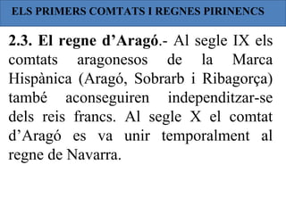 ELS PRIMERS COMTATS I REGNES PIRINENCS

2.3. El regne d’Aragó.- Al segle IX els
comtats aragonesos de la Marca
Hispànica (Aragó, Sobrarb i Ribagorça)
també aconseguiren independitzar-se
dels reis francs. Al segle X el comtat
d’Aragó es va unir temporalment al
regne de Navarra.
 