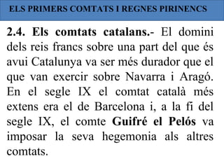 ELS PRIMERS COMTATS I REGNES PIRINENCS

2.4. Els comtats catalans.- El domini
dels reis francs sobre una part del que és
avui Catalunya va ser més durador que el
que van exercir sobre Navarra i Aragó.
En el segle IX el comtat català més
extens era el de Barcelona i, a la fi del
segle IX, el comte Guifré el Pelós va
imposar la seva hegemonia als altres
comtats.
 