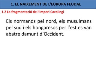 1. EL NAIXEMENT DE L'EUROPA FEUDAL
1.2 La fragmentació de l’Imperi Carolingi

  Els normands pel nord, els musulmans
  pel sud i els hongaresos per l’est es van
  abatre damunt d’Occident.
 