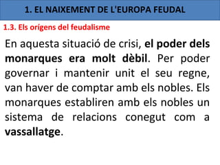 1. EL NAIXEMENT DE L'EUROPA FEUDAL
1.3. Els orígens del feudalisme

En aquesta situació de crisi, el poder dels
monarques era molt dèbil. Per poder
governar i mantenir unit el seu regne,
van haver de comptar amb els nobles. Els
monarques establiren amb els nobles un
sistema de relacions conegut com a
vassallatge.
 